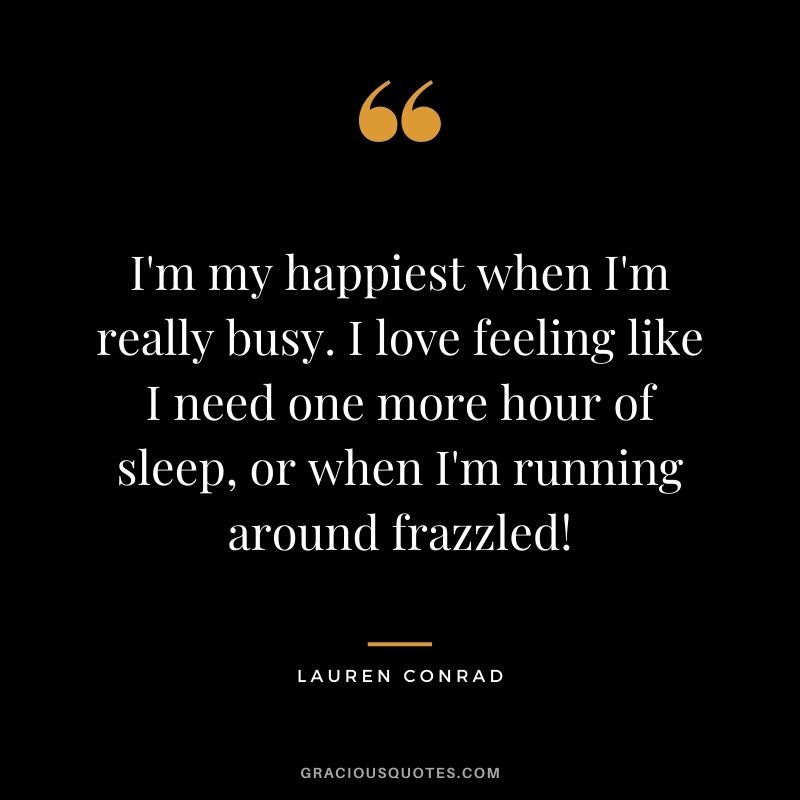 I'm my happiest when I'm really busy. I love feeling like I need one more hour of sleep, or when I'm running around frazzled!