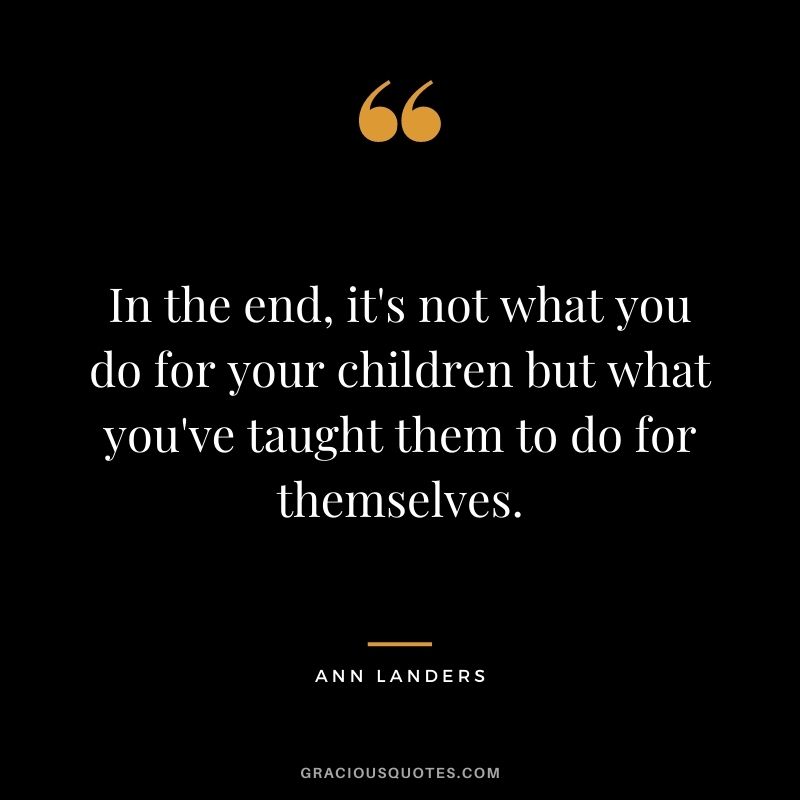 In the end, it's not what you do for your children but what you've taught them to do for themselves.