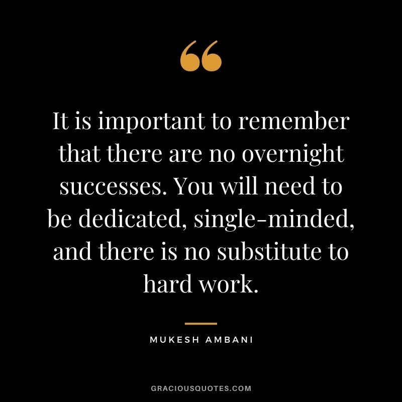 It is important to remember that there are no overnight successes. You will need to be dedicated, single-minded, and there is no substitute to hard work.