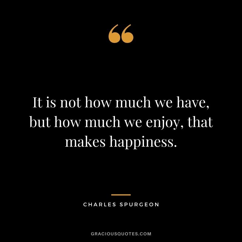 It is not how much we have, but how much we enjoy, that makes happiness.