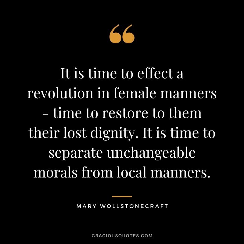 It is time to effect a revolution in female manners - time to restore to them their lost dignity. It is time to separate unchangeable morals from local manners.