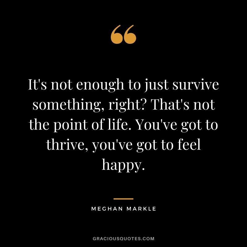 It's not enough to just survive something, right? That's not the point of life. You've got to thrive, you've got to feel happy.