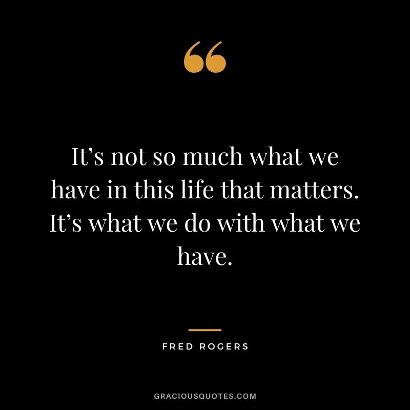 It’s not so much what we have in this life that matters. It’s what we do with what we have.