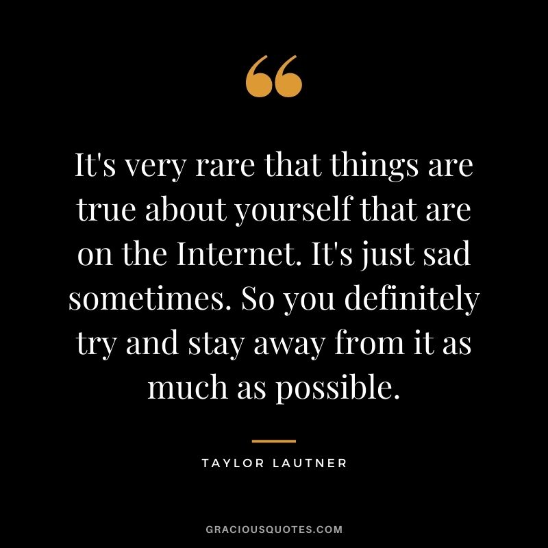 It's very rare that things are true about yourself that are on the Internet. It's just sad sometimes. So you definitely try and stay away from it as much as possible.