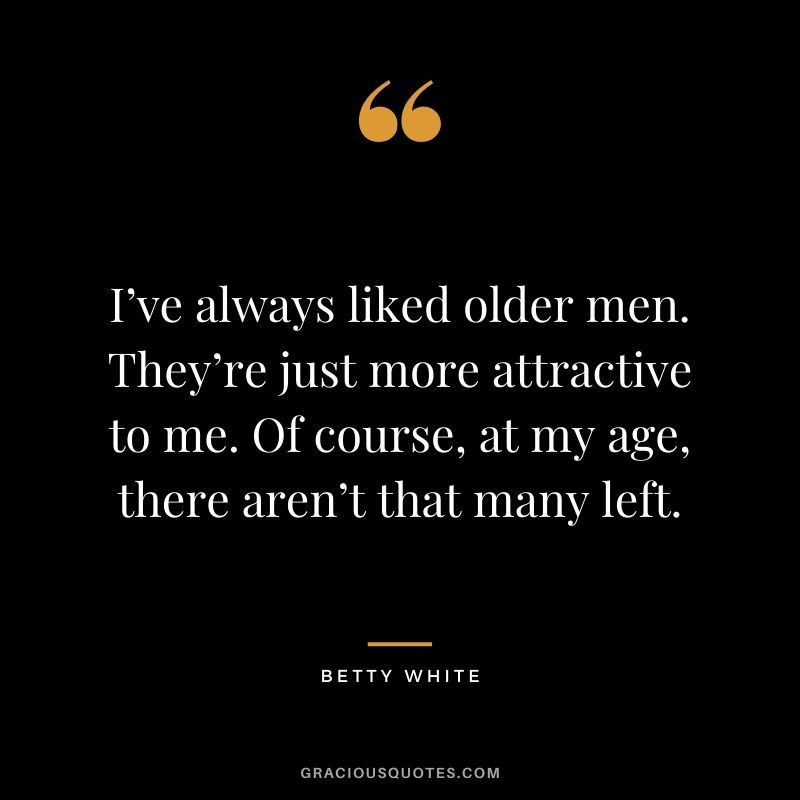 I’ve always liked older men. They’re just more attractive to me. Of course, at my age, there aren’t that many left.