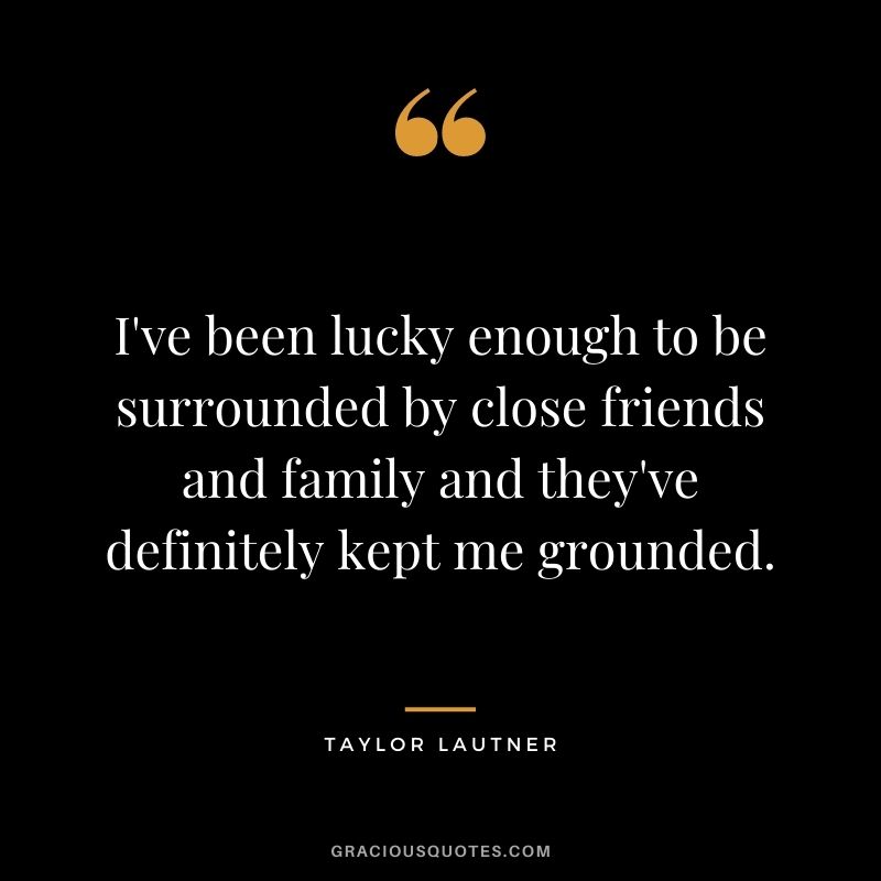 I've been lucky enough to be surrounded by close friends and family and they've definitely kept me grounded.