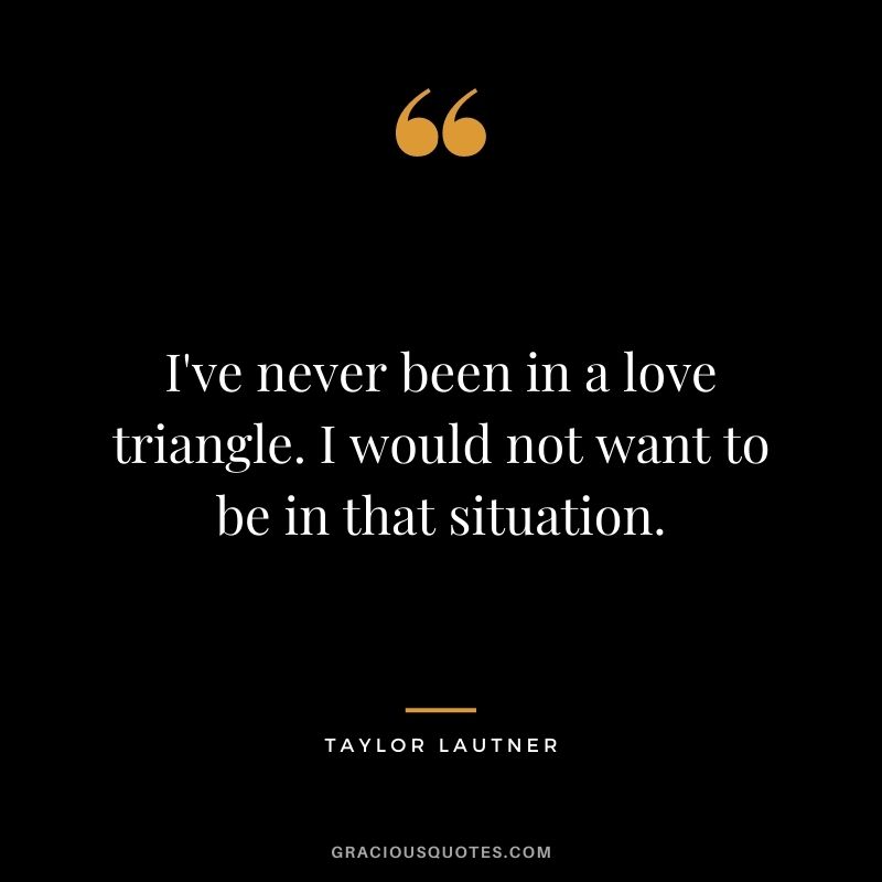 I've never been in a love triangle. I would not want to be in that situation.