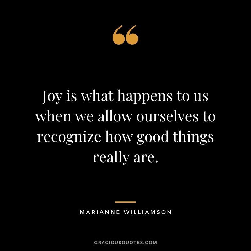 Joy is what happens to us when we allow ourselves to recognize how good things really are.
