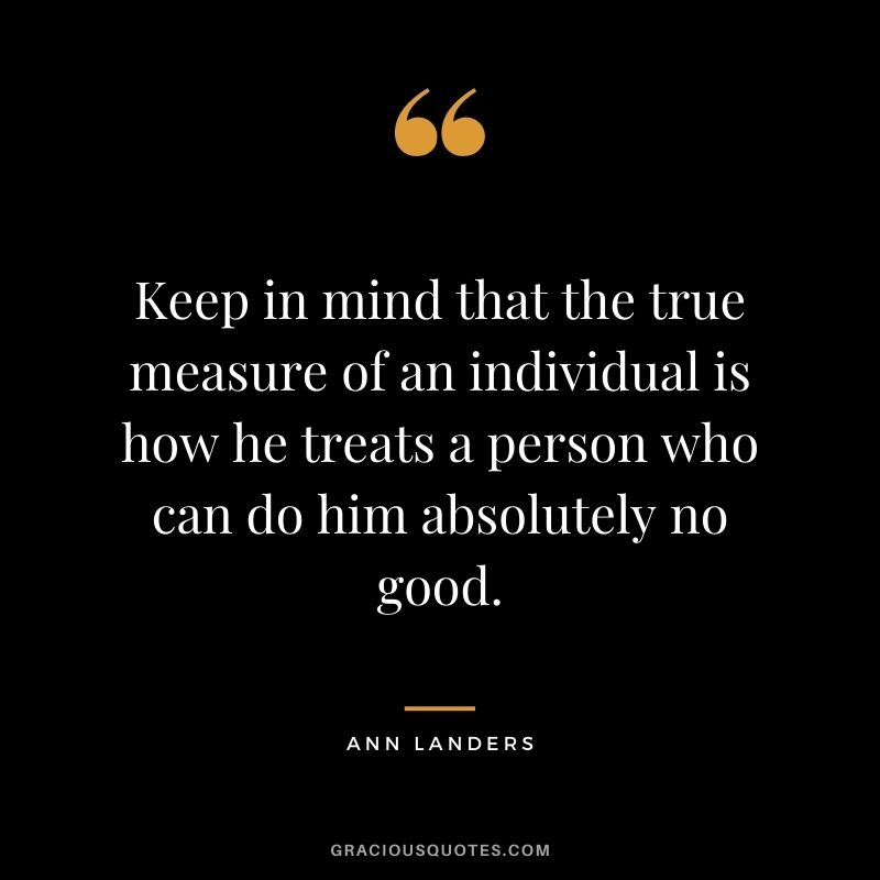 Keep in mind that the true measure of an individual is how he treats a person who can do him absolutely no good.