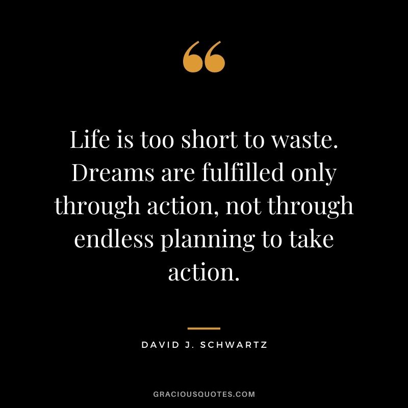 Life is too short to waste. Dreams are fulfilled only through action, not through endless planning to take action.