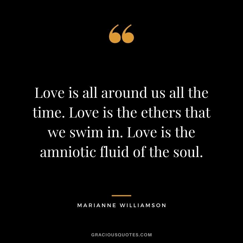 Love is all around us all the time. Love is the ethers that we swim in. Love is the amniotic fluid of the soul.