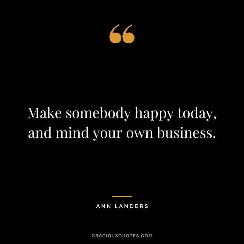 Make somebody happy today, and mind your own business.
