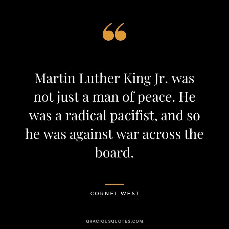 Martin Luther King Jr. was not just a man of peace. He was a radical pacifist, and so he was against war across the board.