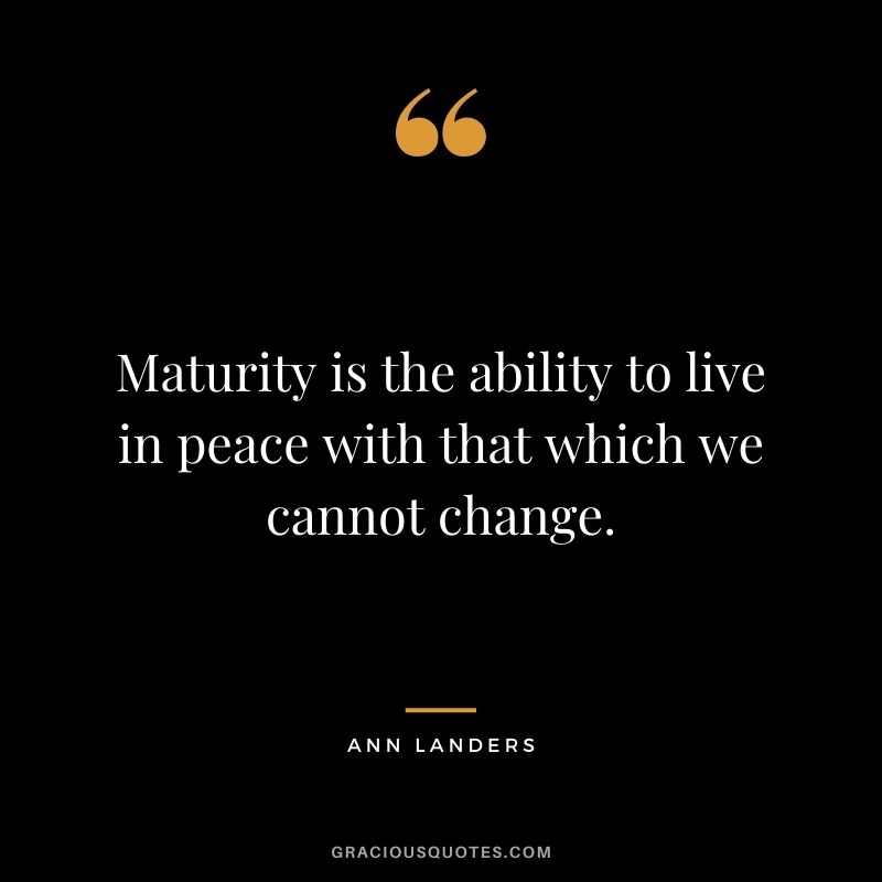 Maturity is the ability to live in peace with that which we cannot change.