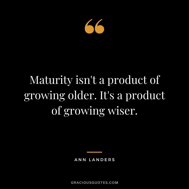 Maturity isn't a product of growing older. It's a product of growing wiser.