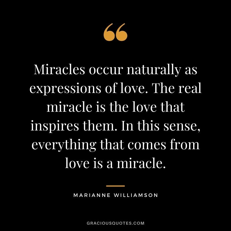 Miracles occur naturally as expressions of love. The real miracle is the love that inspires them. In this sense, everything that comes from love is a miracle.