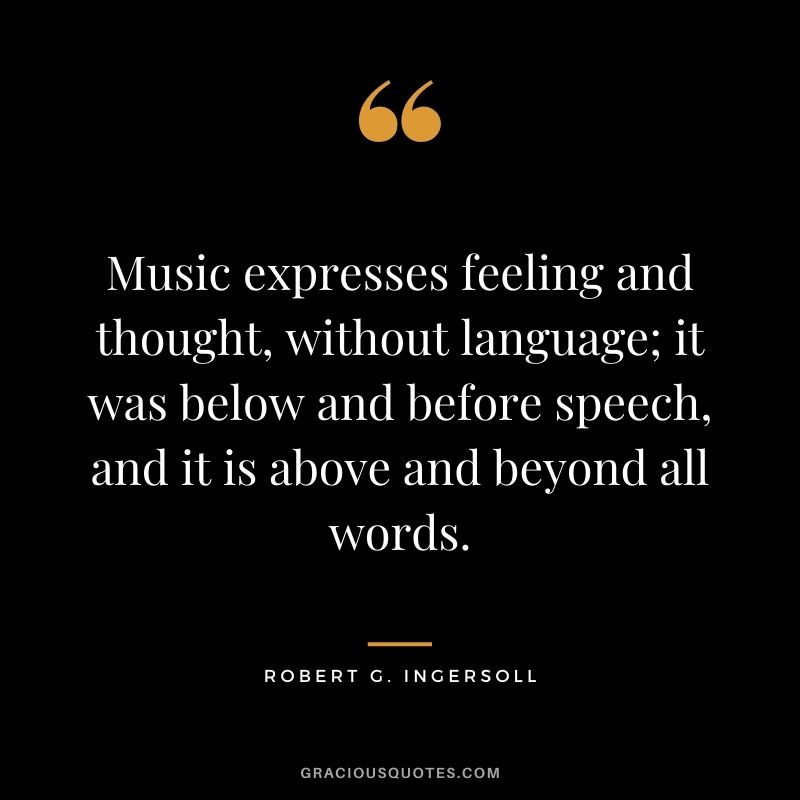 Music expresses feeling and thought, without language; it was below and before speech, and it is above and beyond all words.