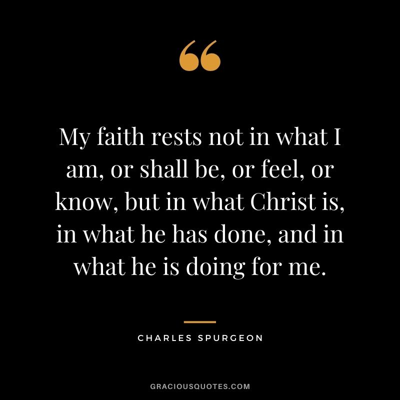 My faith rests not in what I am, or shall be, or feel, or know, but in what Christ is, in what he has done, and in what he is doing for me.
