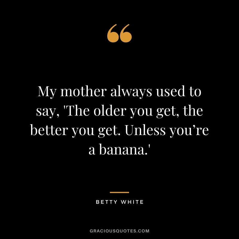 My mother always used to say, 'The older you get, the better you get. Unless you’re a banana.'