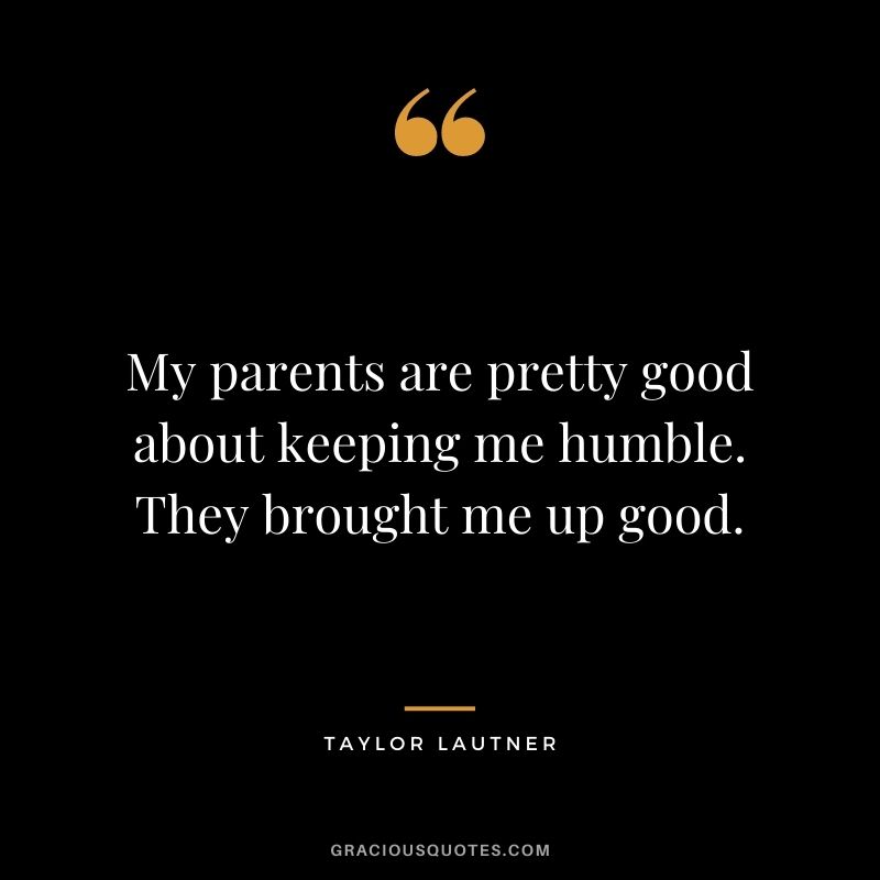 My parents are pretty good about keeping me humble. They brought me up good.