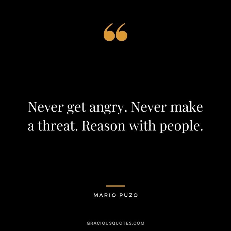 Never get angry. Never make a threat. Reason with people.