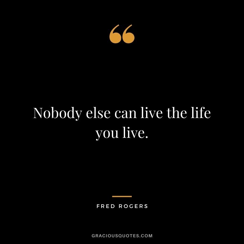 Nobody else can live the life you live.