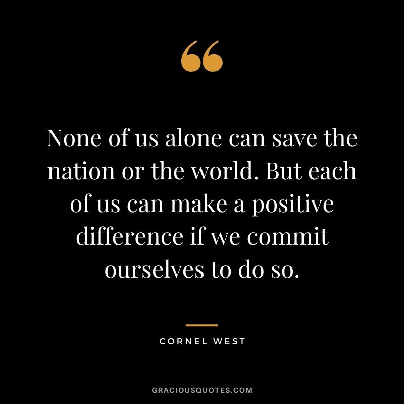 None of us alone can save the nation or the world. But each of us can make a positive difference if we commit ourselves to do so.