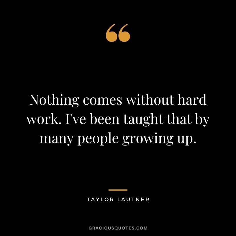 Nothing comes without hard work. I've been taught that by many people growing up.