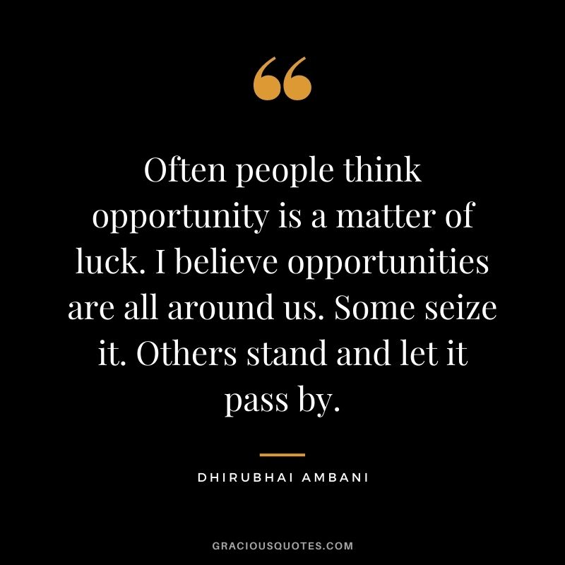 Often people think opportunity is a matter of luck. I believe opportunities are all around us. Some seize it. Others stand and let it pass by.
