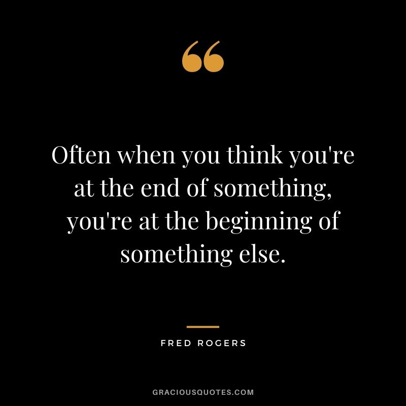 Often when you think you're at the end of something, you're at the beginning of something else.