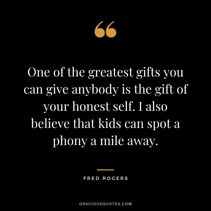 One of the greatest gifts you can give anybody is the gift of your honest self. I also believe that kids can spot a phony a mile away.