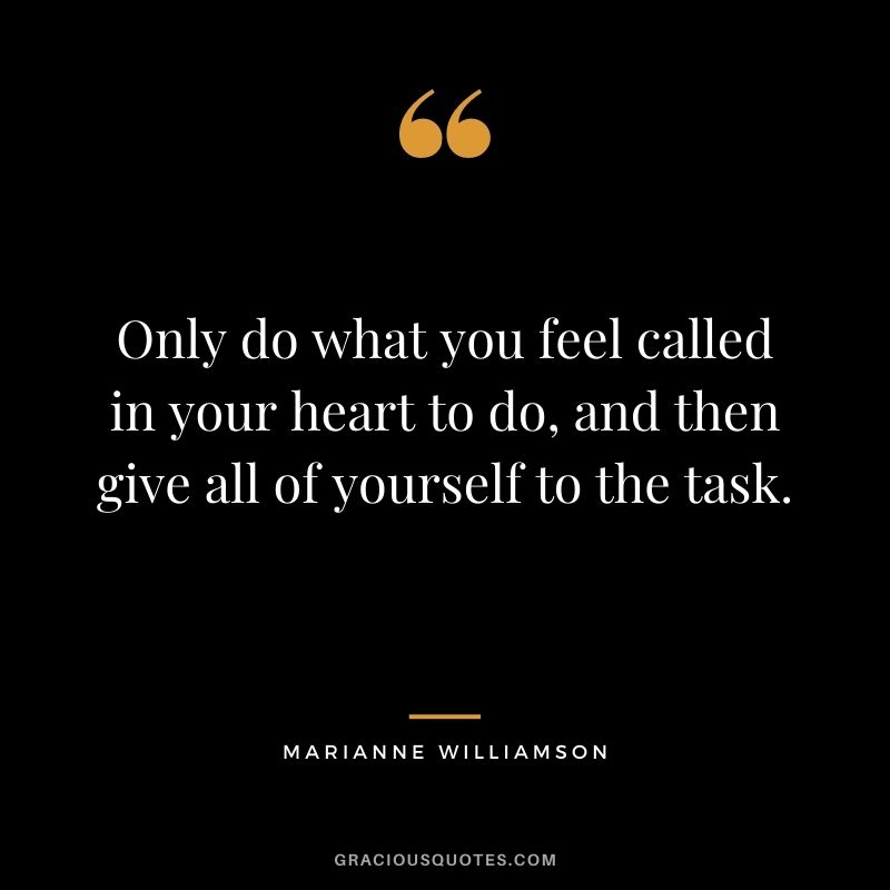 Only do what you feel called in your heart to do, and then give all of yourself to the task.