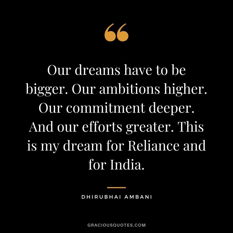 Our dreams have to be bigger. Our ambitions higher. Our commitment deeper. And our efforts greater. This is my dream for Reliance and for India.