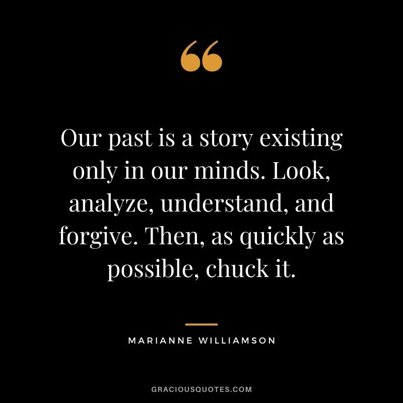 Our past is a story existing only in our minds. Look, analyze, understand, and forgive. Then, as quickly as possible, chuck it.
