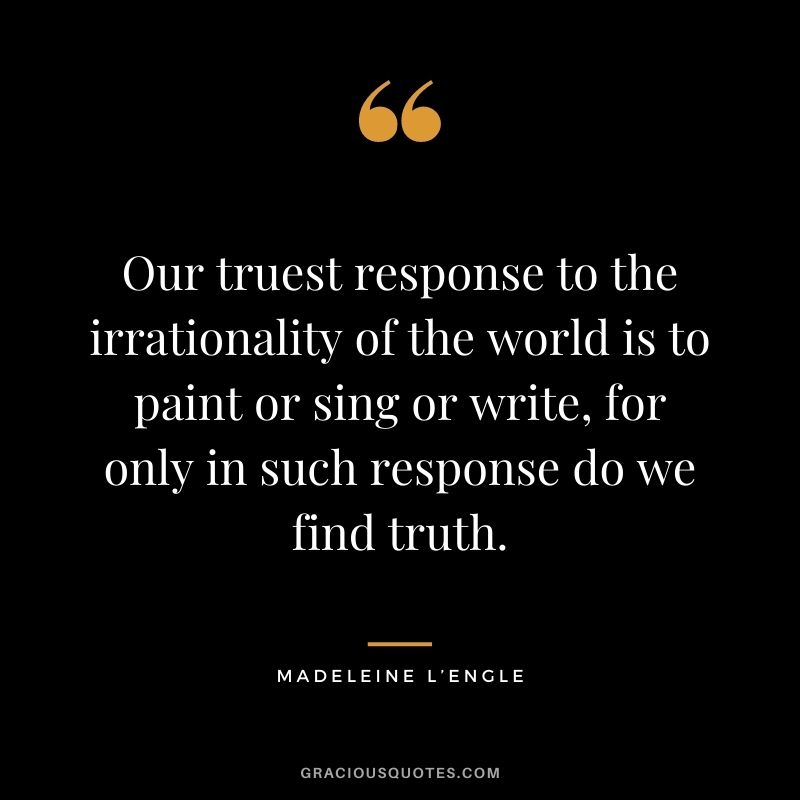 Our truest response to the irrationality of the world is to paint or sing or write, for only in such response do we find truth.