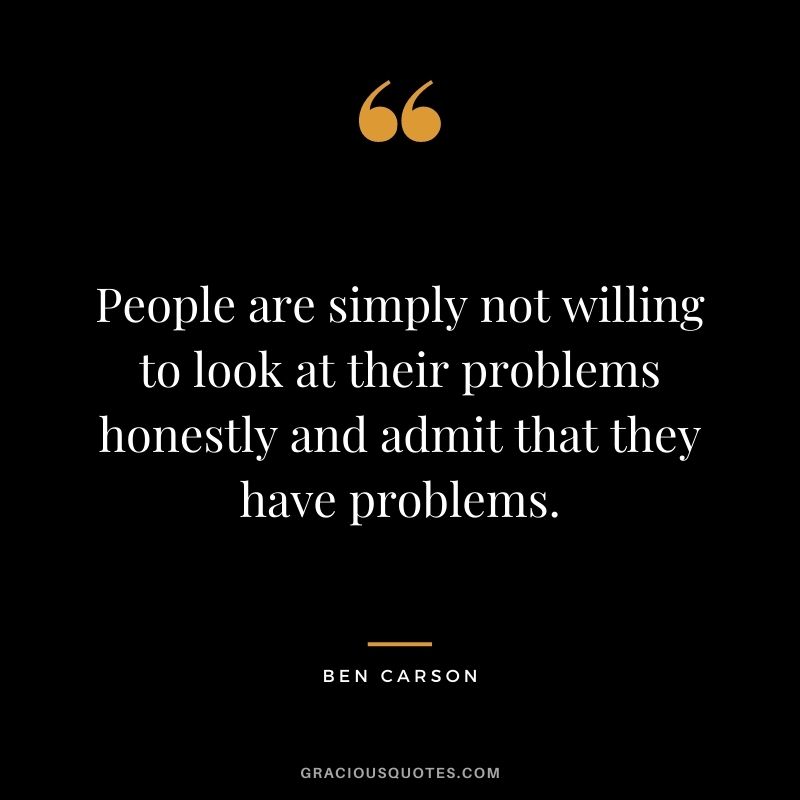 People are simply not willing to look at their problems honestly and admit that they have problems.