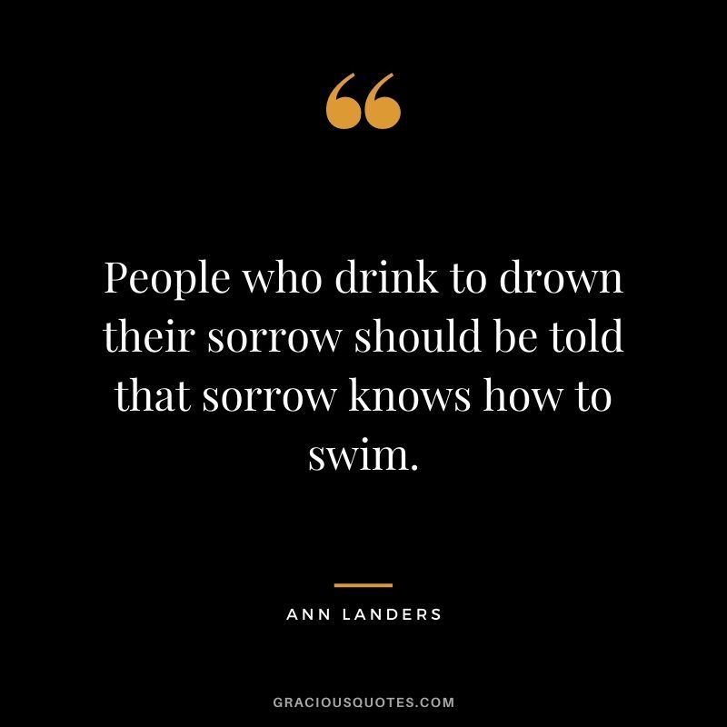 People who drink to drown their sorrow should be told that sorrow knows how to swim.