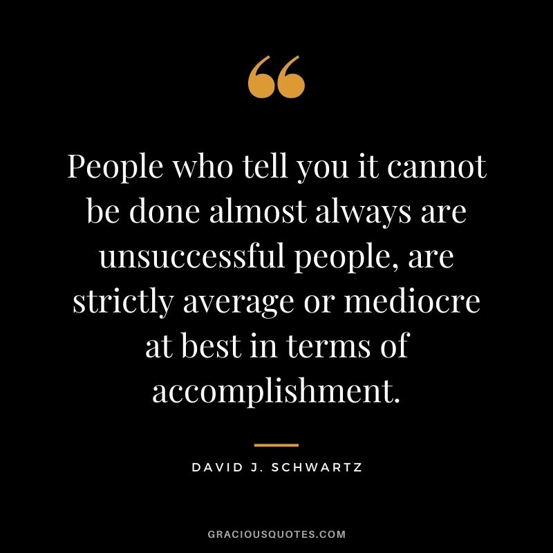 People who tell you it cannot be done almost always are unsuccessful people, are strictly average or mediocre at best in terms of accomplishment.
