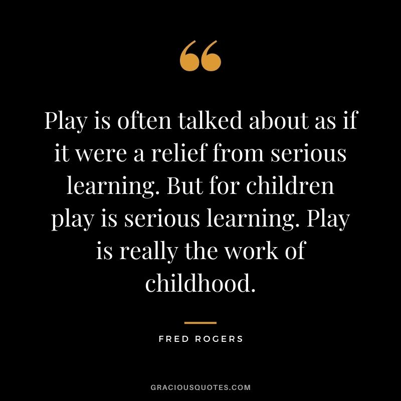 Play is often talked about as if it were a relief from serious learning. But for children play is serious learning. Play is really the work of childhood.