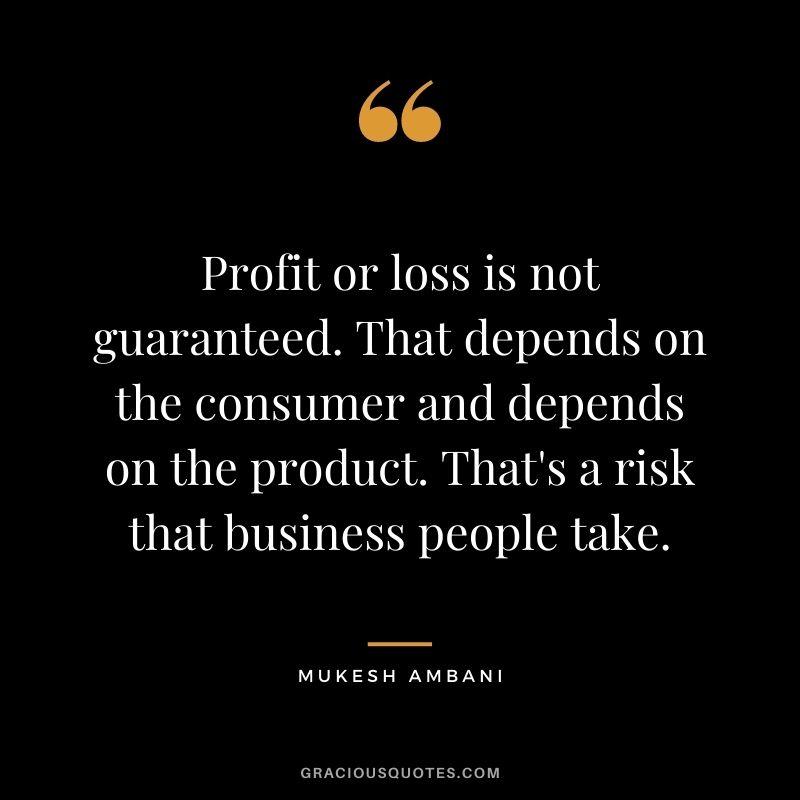 Profit or loss is not guaranteed. That depends on the consumer and depends on the product. That's a risk that business people take.