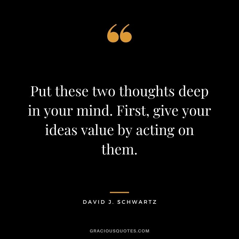 Put these two thoughts deep in your mind. First, give your ideas value by acting on them.