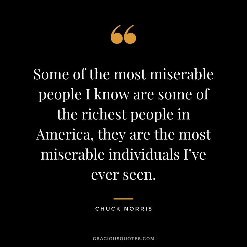 Some of the most miserable people I know are some of the richest people in America, they are the most miserable individuals I’ve ever seen.