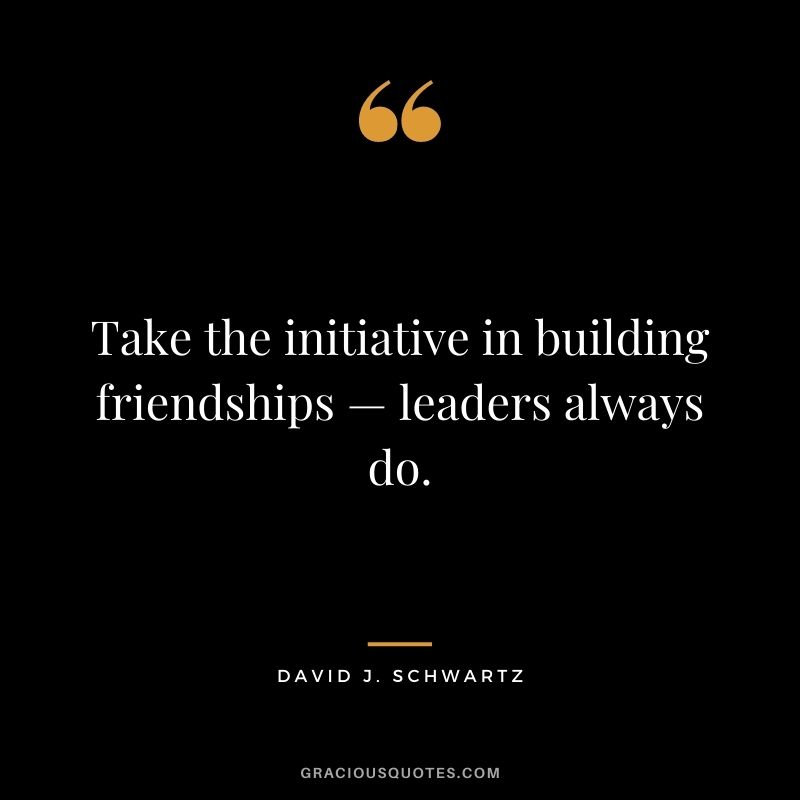 Take the initiative in building friendships — leaders always do.