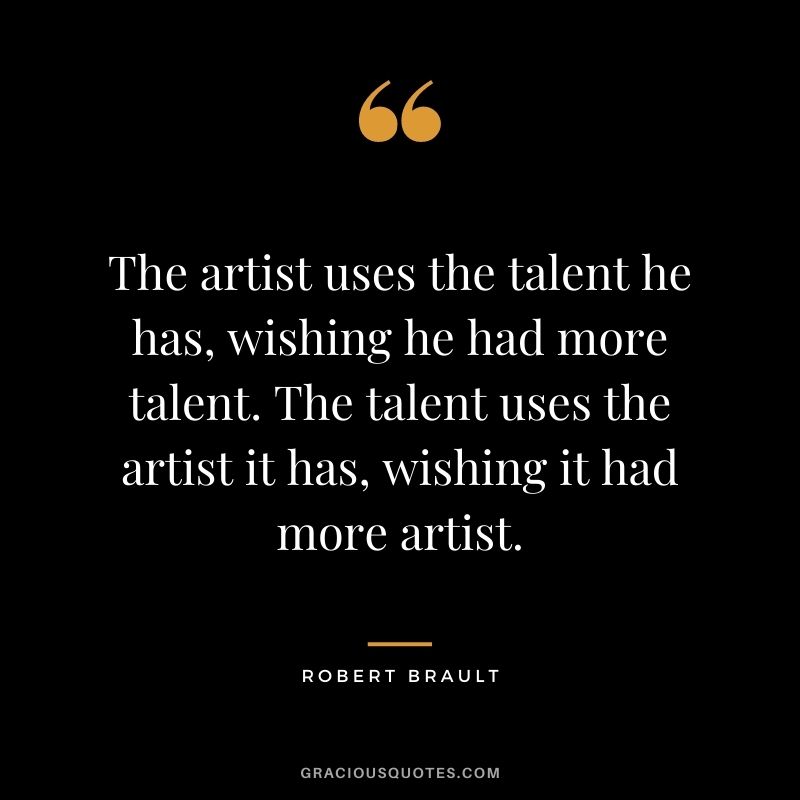 The artist uses the talent he has, wishing he had more talent. The talent uses the artist it has, wishing it had more artist.