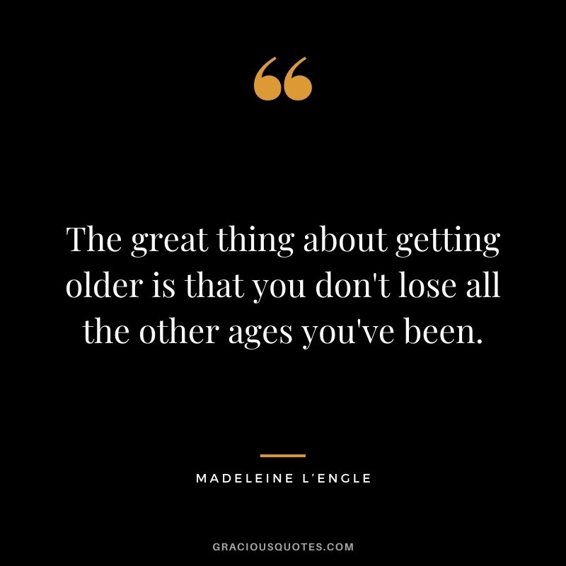 The great thing about getting older is that you don't lose all the other ages you've been.