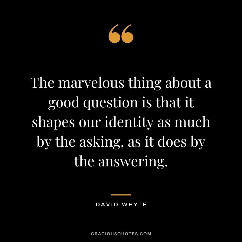 The marvelous thing about a good question is that it shapes our identity as much by the asking, as it does by the answering.