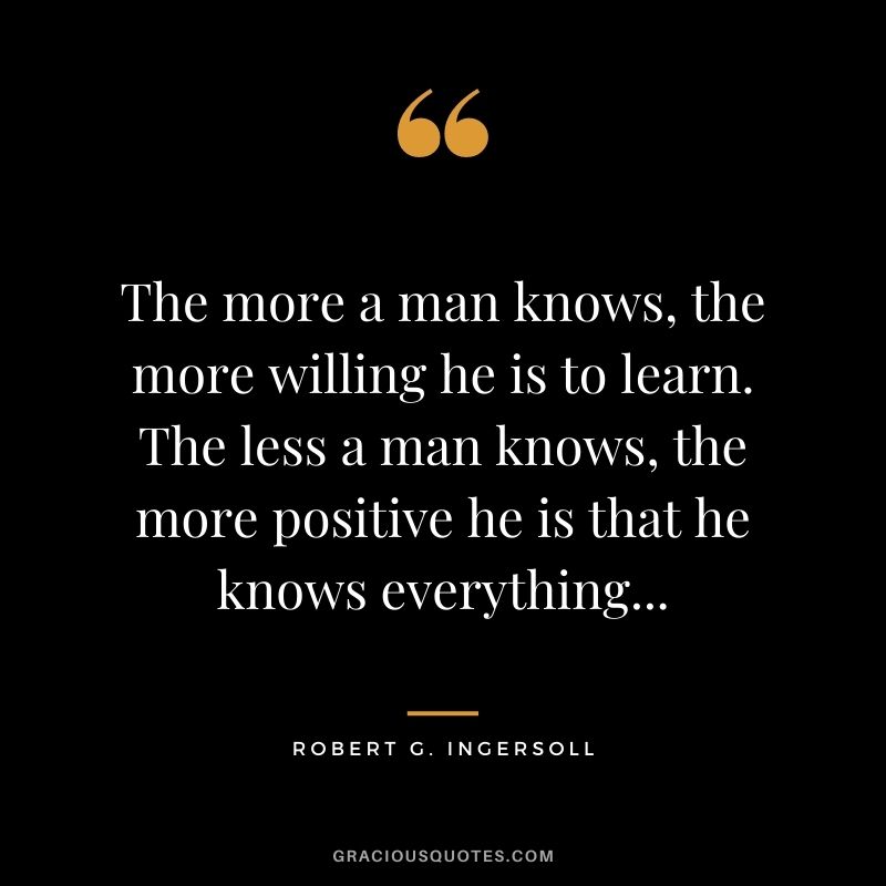 The more a man knows, the more willing he is to learn. The less a man knows, the more positive he is that he knows everything...