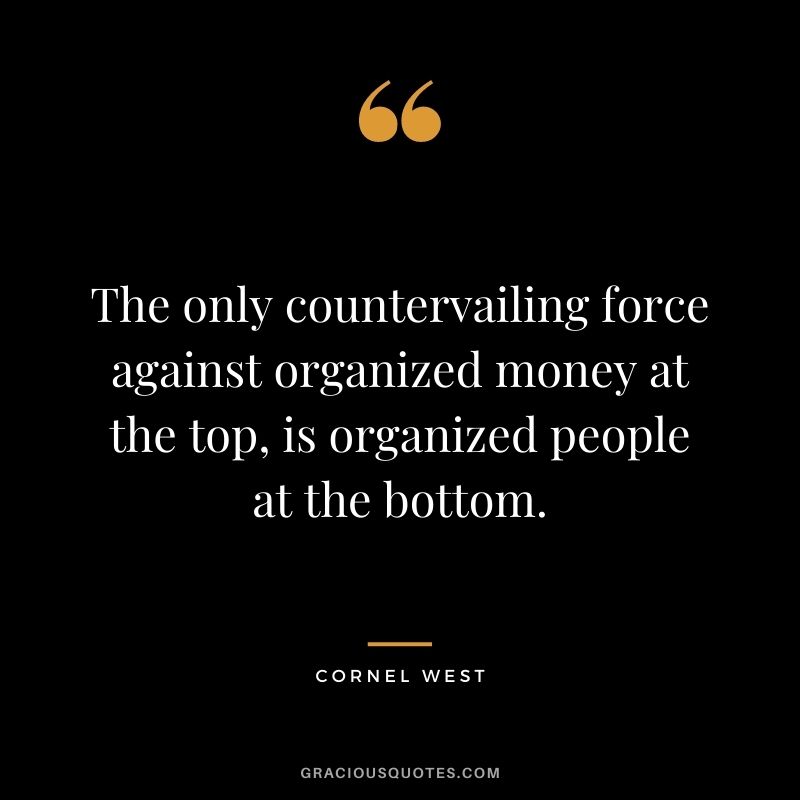 The only countervailing force against organized money at the top, is organized people at the bottom.