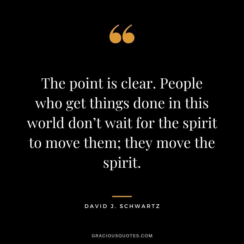 The point is clear. People who get things done in this world don’t wait for the spirit to move them; they move the spirit.