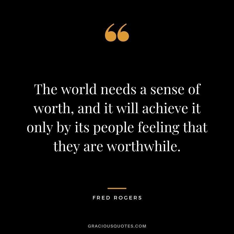 The world needs a sense of worth, and it will achieve it only by its people feeling that they are worthwhile.